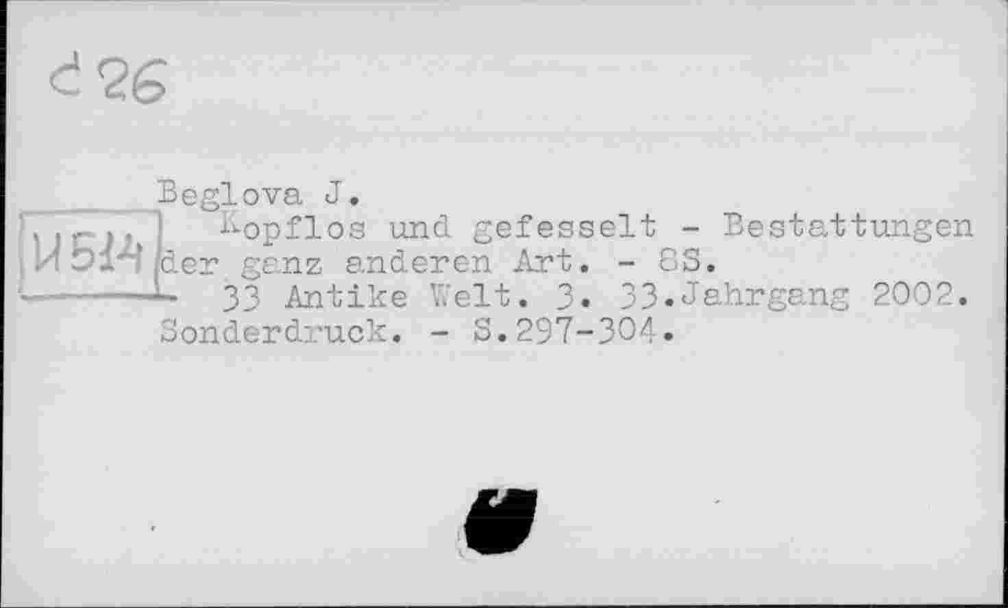 ﻿d<2g
Beglova J.
Kopflos und gefesselt - Bestattungen /der ganz anderen Art. - 83.
•—----L 33 Antike Welt. 3. 33.Jahrgang 2002.
Sonderdruck. - S.297-304.